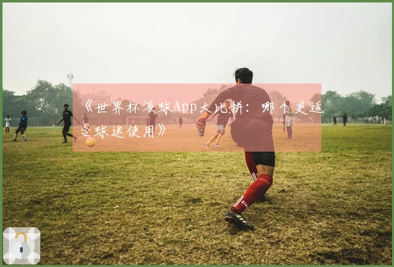 《世界杯滚球App大比拼：哪个更适合球迷使用》